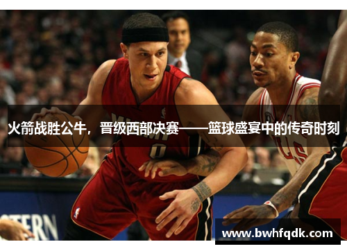 火箭战胜公牛，晋级西部决赛——篮球盛宴中的传奇时刻