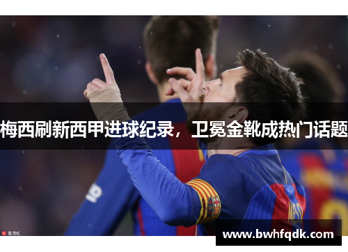 梅西刷新西甲进球纪录，卫冕金靴成热门话题